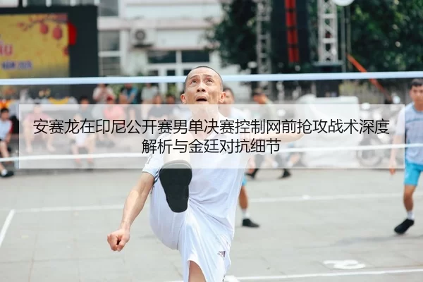 安赛龙在印尼公开赛男单决赛控制网前抢攻战术深度解析与金廷对抗细节
